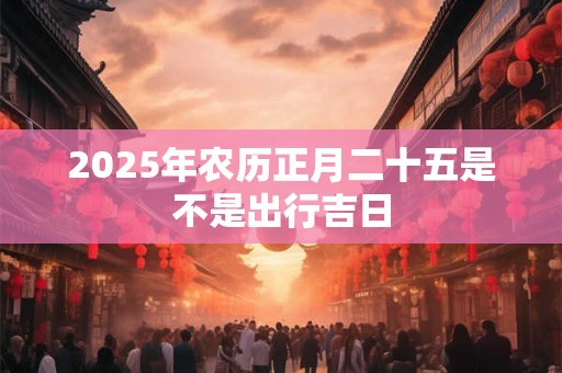 2025年农历正月二十五是不是出行吉日