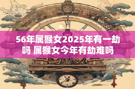 56年属猴女2025年有一劫吗 属猴女今年有劫难吗