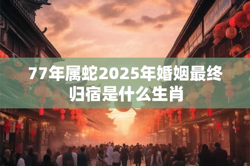 77年属蛇2025年婚姻最终归宿是什么生肖