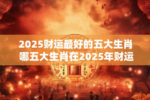 2025财运最好的五大生肖 哪五大生肖在2025年财运最佳