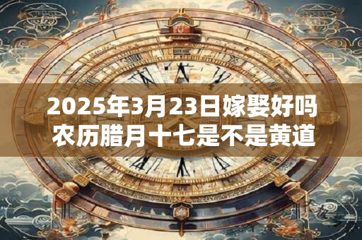 2025年3月23日嫁娶好吗 农历腊月十七是不是黄道吉日
