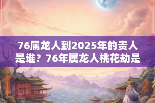 76属龙人到2025年的贵人是谁？76年属龙人桃花劫是谁？
