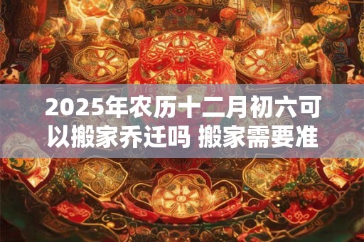 2025年农历十二月初六可以搬家乔迁吗 搬家需要准备什么