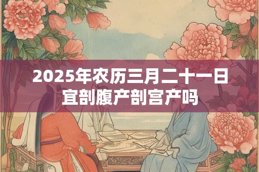 2025年农历三月二十一日宜剖腹产剖宫产吗