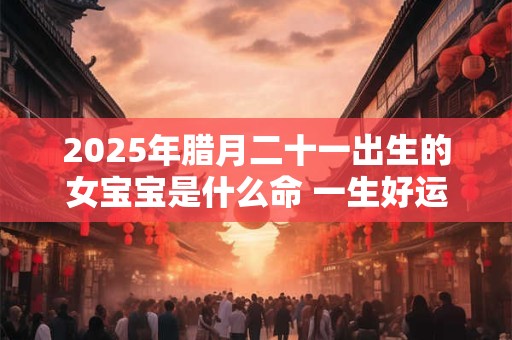 2025年腊月二十一出生的女宝宝是什么命 一生好运不断
