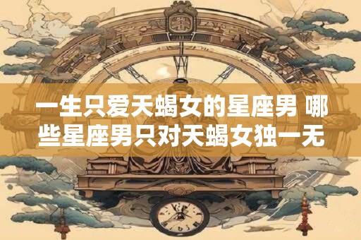 一生只爱天蝎女的星座男 哪些星座男只对天蝎女独一无二