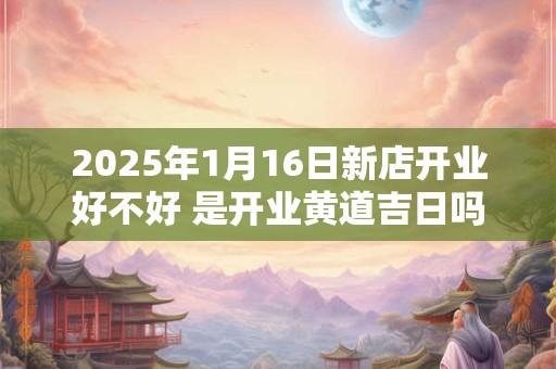 2025年1月16日新店开业好不好 是开业黄道吉日吗