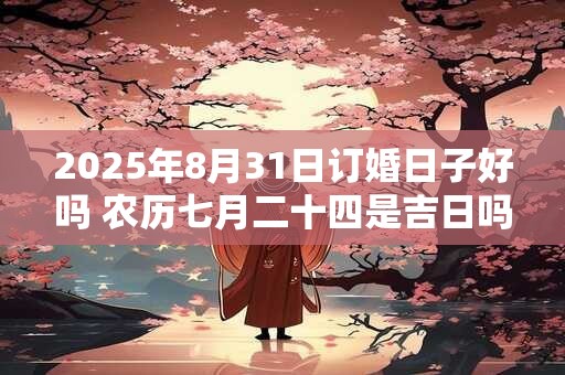 2025年8月31日订婚日子好吗 农历七月二十四是吉日吗