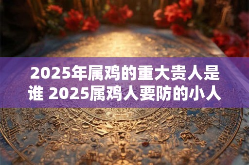 2025年属鸡的重大贵人是谁 2025属鸡人要防的小人属相