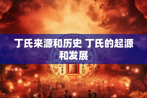 丁氏来源和历史 丁氏的起源和发展