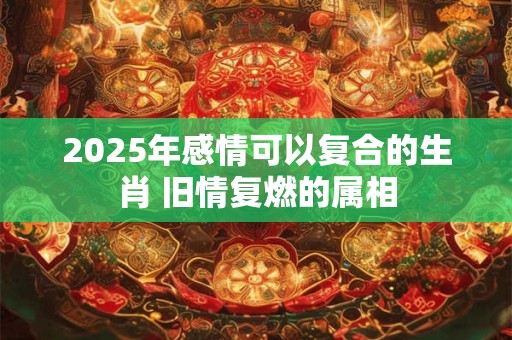 2025年感情可以复合的生肖 旧情复燃的属相