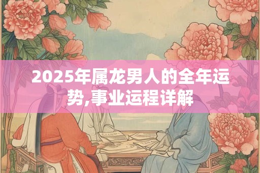 2025年属龙男人的全年运势,事业运程详解 2025年属龙男人的全年运势,事业运程详解