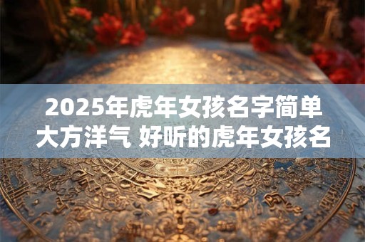 2025年虎年女孩名字简单大方洋气 好听的虎年女孩名字