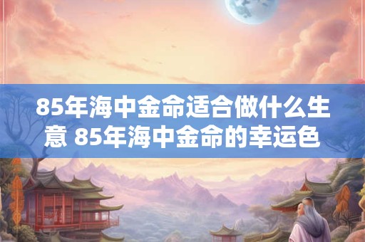 85年海中金命适合做什么生意 85年海中金命的幸运色