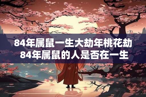 84年属鼠一生大劫年桃花劫 84年属鼠的人是否在一生中遭遇过大劫和桃花劫