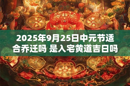 2025年9月25日中元节适合乔迁吗 是入宅黄道吉日吗