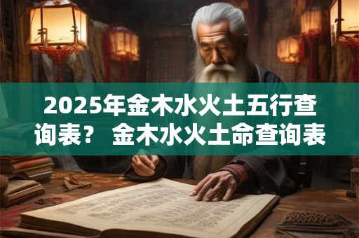 2025年金木水火土五行查询表？ 金木水火土命查询表图 2025年