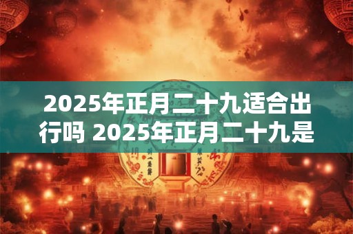 2025年正月二十九适合出行吗 2025年正月二十九是吉日吗