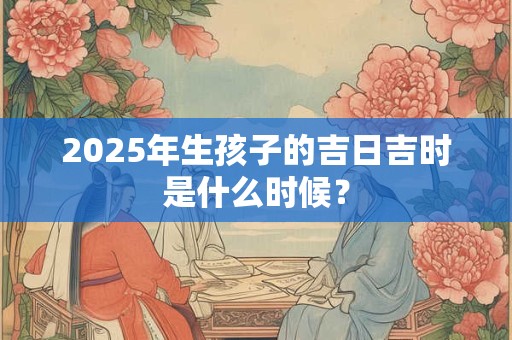 2025年生孩子的吉日吉时是什么时候? 2025年生孩子的吉日吉时是什么时候?