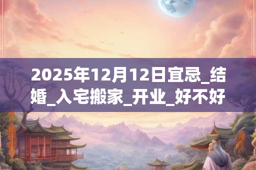 2025年12月12日宜忌_结婚_入宅搬家_开业_好不好？