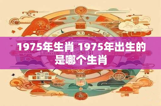 1975年生肖 1975年出生的是哪个生肖 1975年生肖 1975年出生的是哪个生肖