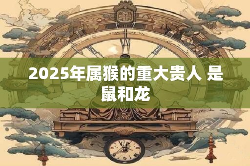 2025年属猴的重大贵人 是鼠和龙