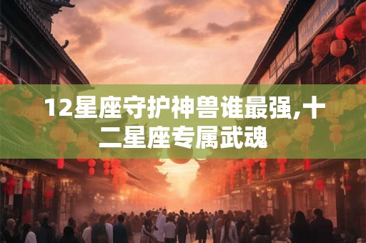 12星座守护神兽谁最强,十二星座专属武魂