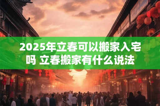 2025年立春可以搬家入宅吗 立春搬家有什么说法 2025年立春可以搬家入宅吗 立春搬家有什么说法