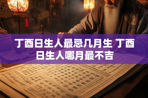 丁酉日生人最忌几月生 丁酉日生人哪月最不吉