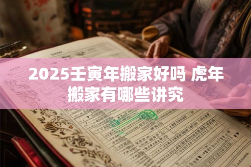 2025壬寅年搬家好吗 虎年搬家有哪些讲究