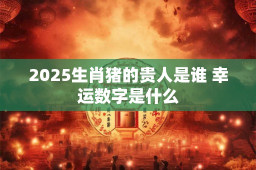 2025生肖猪的贵人是谁 幸运数字是什么