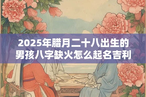 2025年腊月二十八出生的男孩八字缺火怎么起名吉利？