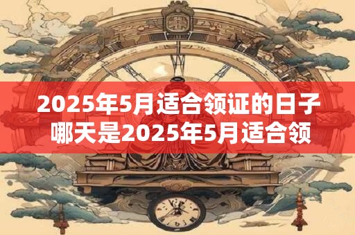 2025年5月适合领证的日子 哪天是2025年5月适合领证的日期