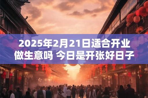 2025年2月21日适合开业做生意吗 今日是开张好日子吗