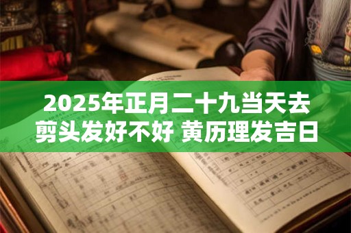 2025年正月二十九当天去剪头发好不好 黄历理发吉日