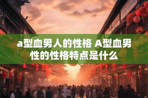 a型血男人的性格 A型血男性的性格特点是什么