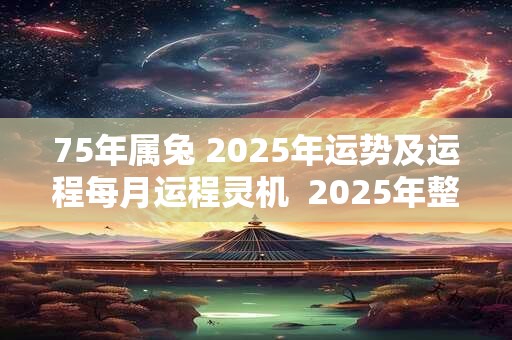 75年属兔 2025年运势及运程每月运程灵机  2025年整体运势