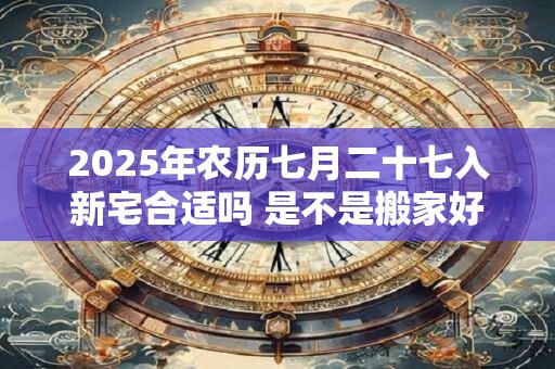 2025年农历七月二十七入新宅合适吗 是不是搬家好日子