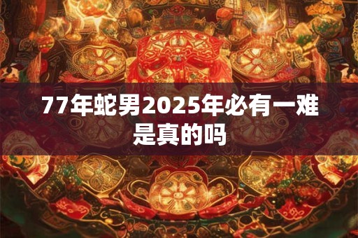 77年蛇男2025年必有一难是真的吗