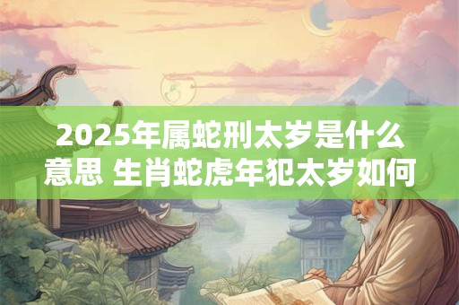 2025年属蛇刑太岁是什么意思 生肖蛇虎年犯太岁如何化解 2025年属蛇刑太岁是什么意思 生肖蛇虎年犯太岁如何化解