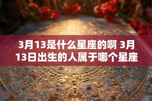 3月13是什么星座的啊 3月13日出生的人属于哪个星座