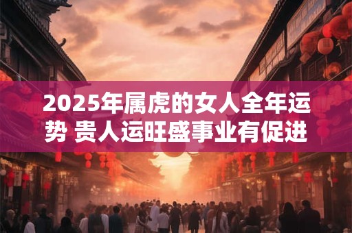 2025年属虎的女人全年运势 贵人运旺盛事业有促进作用