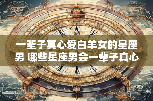 一辈子真心爱白羊女的星座男 哪些星座男会一辈子真心爱白羊女