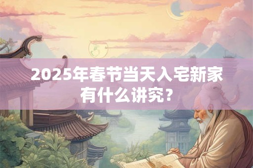 2025年春节当天入宅新家有什么讲究? 2025年春节当天入宅新家有什么讲究?