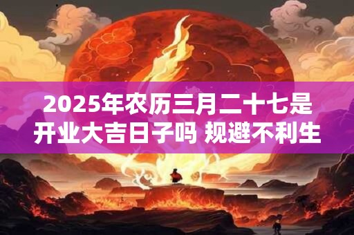 2025年农历三月二十七是开业大吉日子吗 规避不利生肖