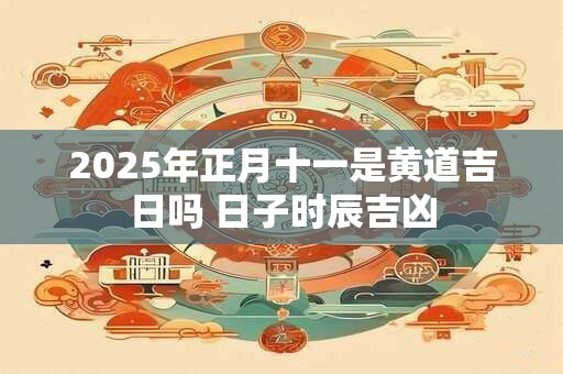 2025年正月十一是黄道吉日吗 日子时辰吉凶
