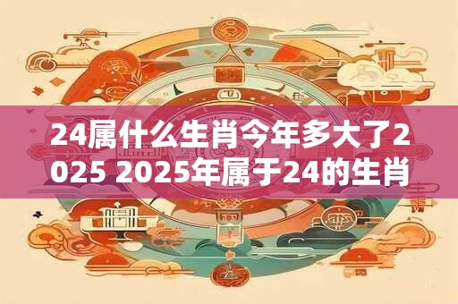 24属什么生肖今年多大了2025 2025年属于24的生肖是什么对应的年龄将会是多少呢