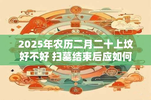 2025年农历二月二十上坟好不好 扫墓结束后应如何做
