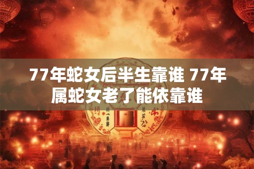 77年蛇女后半生靠谁 77年属蛇女老了能依靠谁