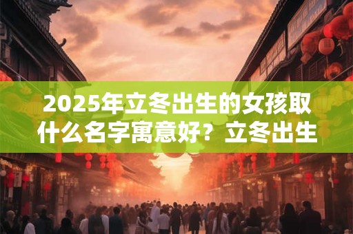 2025年立冬出生的女孩取什么名字寓意好？立冬出生的女孩命好吗？